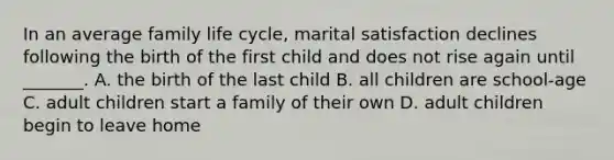 In an average family life cycle, marital satisfaction declines following the birth of the first child and does not rise again until _______. A. the birth of the last child B. all children are school-age C. adult children start a family of their own D. adult children begin to leave home