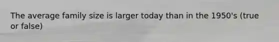 The average family size is larger today than in the 1950's (true or false)