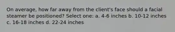 On average, how far away from the client's face should a facial steamer be positioned? Select one: a. 4-6 inches b. 10-12 inches c. 16-18 inches d. 22-24 inches