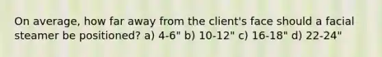 On average, how far away from the client's face should a facial steamer be positioned? a) 4-6" b) 10-12" c) 16-18" d) 22-24"