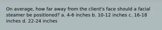 On average, how far away from the client's face should a facial steamer be positioned? a. 4-6 inches b. 10-12 inches c. 16-18 inches d. 22-24 inches