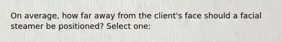 On average, how far away from the client's face should a facial steamer be positioned? Select one: