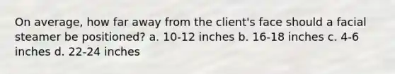 On average, how far away from the client's face should a facial steamer be positioned? a. 10-12 inches b. 16-18 inches c. 4-6 inches d. 22-24 inches