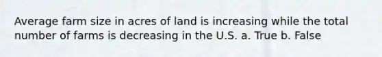 Average farm size in acres of land is increasing while the total number of farms is decreasing in the U.S. a. True b. False