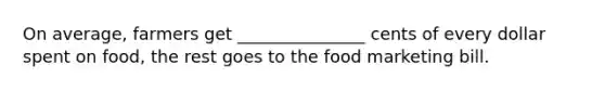 On average, farmers get _______________ cents of every dollar spent on food, the rest goes to the food marketing bill.