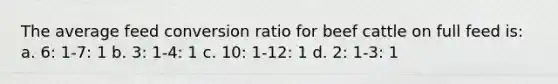 The average feed conversion ratio for beef cattle on full feed is: a. 6: 1-7: 1 b. 3: 1-4: 1 c. 10: 1-12: 1 d. 2: 1-3: 1