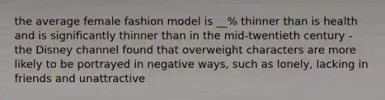 the average female fashion model is __% thinner than is health and is significantly thinner than in the mid-twentieth century - the Disney channel found that overweight characters are more likely to be portrayed in negative ways, such as lonely, lacking in friends and unattractive