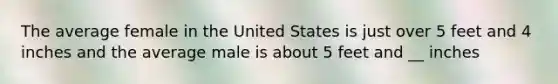 The average female in the United States is just over 5 feet and 4 inches and the average male is about 5 feet and __ inches