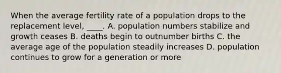 When the average fertility rate of a population drops to the replacement level, ____. A. population numbers stabilize and growth ceases B. deaths begin to outnumber births C. the average age of the population steadily increases D. population continues to grow for a generation or more