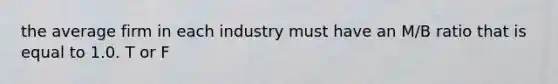 the average firm in each industry must have an M/B ratio that is equal to 1.0. T or F