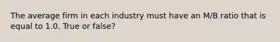 The average firm in each industry must have an M/B ratio that is equal to 1.0. True or false?