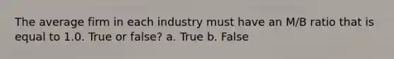 The average firm in each industry must have an M/B ratio that is equal to 1.0. True or false? a. True b. False