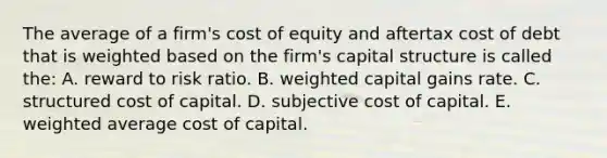 The average of a firm's cost of equity and aftertax cost of debt that is weighted based on the firm's capital structure is called the: A. reward to risk ratio. B. weighted capital gains rate. C. structured cost of capital. D. subjective cost of capital. E. weighted average cost of capital.