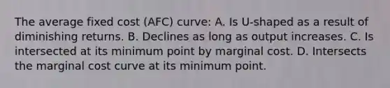 The average fixed cost (AFC) curve: A. Is U-shaped as a result of diminishing returns. B. Declines as long as output increases. C. Is intersected at its minimum point by marginal cost. D. Intersects the marginal cost curve at its minimum point.