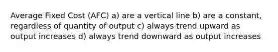 Average Fixed Cost (AFC) a) are a vertical line b) are a constant, regardless of quantity of output c) always trend upward as output increases d) always trend downward as output increases