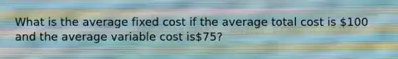 What is the average fixed cost if the average total cost is 100 and the average variable cost is75?