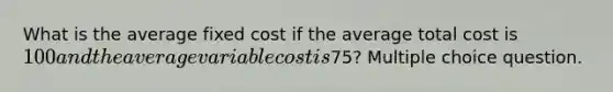 What is the average fixed cost if the average total cost is 100 and the average variable cost is75? Multiple choice question.