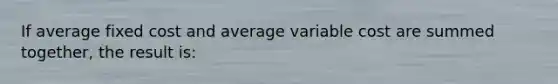 If average fixed cost and average variable cost are summed together, the result is: