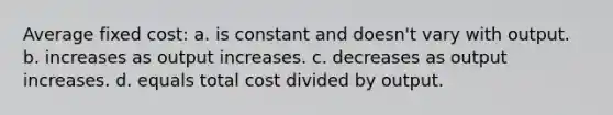 Average fixed cost: a. is constant and doesn't vary with output. b. increases as output increases. c. decreases as output increases. d. equals total cost divided by output.