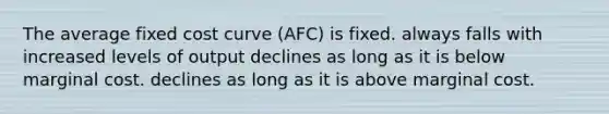 The average fixed cost curve (AFC) is fixed. always falls with increased levels of output declines as long as it is below marginal cost. declines as long as it is above marginal cost.