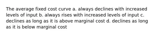 The average fixed cost curve a. always declines with increased levels of input b. always rises with increased levels of input c. declines as long as it is above marginal cost d. declines as long as it is below marginal cost