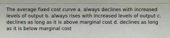 The average fixed cost curve a. always declines with increased levels of output b. always rises with increased levels of output c. declines as long as it is above marginal cost d. declines as long as it is below marginal cost