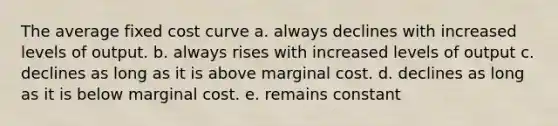 The average fixed cost curve a. always declines with increased levels of output. b. always rises with increased levels of output c. declines as long as it is above marginal cost. d. declines as long as it is below marginal cost. e. remains constant