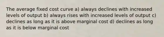 The average fixed cost curve a) always declines with increased levels of output b) always rises with increased levels of output c) declines as long as it is above marginal cost d) declines as long as it is below marginal cost