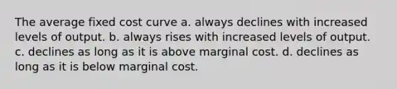 The average fixed cost curve a. always declines with increased levels of output. b. always rises with increased levels of output. c. declines as long as it is above marginal cost. d. declines as long as it is below marginal cost.