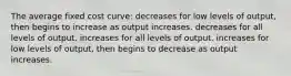 The average fixed cost curve: decreases for low levels of output, then begins to increase as output increases. decreases for all levels of output. increases for all levels of output. increases for low levels of output, then begins to decrease as output increases.