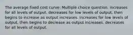 The average fixed cost curve: Multiple choice question. increases for all levels of output. decreases for low levels of output, then begins to increase as output increases. increases for low levels of output, then begins to decrease as output increases. decreases for all levels of output.