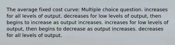 The average fixed cost curve: Multiple choice question. increases for all levels of output. decreases for low levels of output, then begins to increase as output increases. increases for low levels of output, then begins to decrease as output increases. decreases for all levels of output.