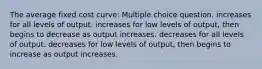 The average fixed cost curve: Multiple choice question. increases for all levels of output. increases for low levels of output, then begins to decrease as output increases. decreases for all levels of output. decreases for low levels of output, then begins to increase as output increases.