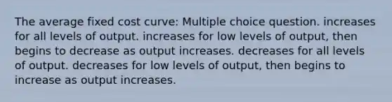 The average fixed cost curve: Multiple choice question. increases for all levels of output. increases for low levels of output, then begins to decrease as output increases. decreases for all levels of output. decreases for low levels of output, then begins to increase as output increases.