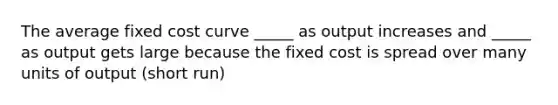 The average fixed cost curve _____ as output increases and _____ as output gets large because the fixed cost is spread over many units of output (short run)