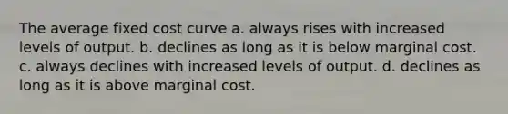 The average fixed cost curve a. always rises with increased levels of output. b. declines as long as it is below marginal cost. c. always declines with increased levels of output. d. declines as long as it is above marginal cost.