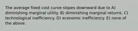 The average fixed cost curve slopes downward due to A) diminishing marginal utility. B) diminishing marginal returns. C) technological inefficiency. D) economic inefficiency. E) none of the above.