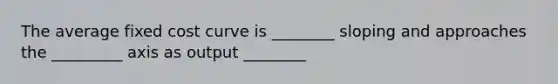 The average fixed cost curve is ________ sloping and approaches the _________ axis as output ________