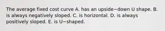 The average fixed cost curve A. has an upside−down U shape. B. is always negatively sloped. C. is horizontal. D. is always positively sloped. E. is U−shaped.