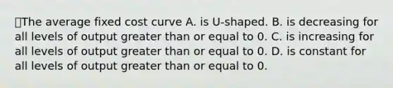 ⭐️The average fixed cost curve A. is U-shaped. B. is decreasing for all levels of output greater than or equal to 0. C. is increasing for all levels of output greater than or equal to 0. D. is constant for all levels of output greater than or equal to 0.