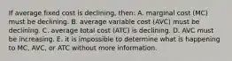 If average fixed cost is declining, then: A. marginal cost (MC) must be declining. B. average variable cost (AVC) must be declining. C. average total cost (ATC) is declining. D. AVC must be increasing. E. it is impossible to determine what is happening to MC, AVC, or ATC without more information.