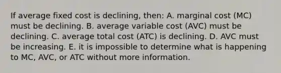 If average fixed cost is declining, then: A. marginal cost (MC) must be declining. B. average variable cost (AVC) must be declining. C. average total cost (ATC) is declining. D. AVC must be increasing. E. it is impossible to determine what is happening to MC, AVC, or ATC without more information.