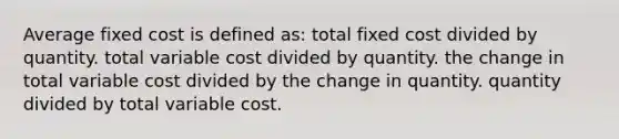 Average fixed cost is defined as: total fixed cost divided by quantity. total variable cost divided by quantity. the change in total variable cost divided by the change in quantity. quantity divided by total variable cost.