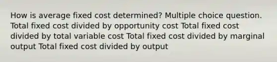 How is average fixed cost determined? Multiple choice question. Total fixed cost divided by opportunity cost Total fixed cost divided by total variable cost Total fixed cost divided by marginal output Total fixed cost divided by output