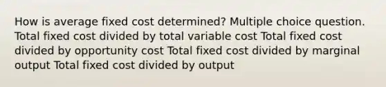 How is average fixed cost determined? Multiple choice question. Total fixed cost divided by total variable cost Total fixed cost divided by opportunity cost Total fixed cost divided by marginal output Total fixed cost divided by output