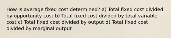 How is average fixed cost determined? a) Total fixed cost divided by opportunity cost b) Total fixed cost divided by total variable cost c) Total fixed cost divided by output d) Total fixed cost divided by marginal output