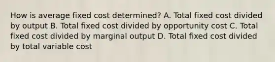 How is average fixed cost determined? A. Total fixed cost divided by output B. Total fixed cost divided by opportunity cost C. Total fixed cost divided by marginal output D. Total fixed cost divided by total variable cost