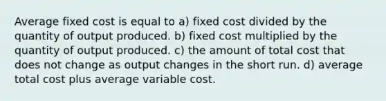 Average fixed cost is equal to a) fixed cost divided by the quantity of output produced. b) fixed cost multiplied by the quantity of output produced. c) the amount of total cost that does not change as output changes in the short run. d) average total cost plus average variable cost.