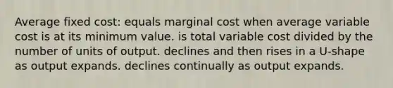 Average fixed cost: equals marginal cost when average variable cost is at its minimum value. is total variable cost divided by the number of units of output. declines and then rises in a U-shape as output expands. declines continually as output expands.