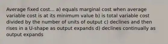 Average fixed cost... a) equals marginal cost when average variable cost is at its minimum value b) is total variable cost divided by the number of units of output c) declines and then rises in a U-shape as output expands d) declines continually as output expands